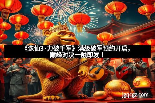 《诛仙3·力破千军》满级破军预约开启，巅峰对决一触即发！