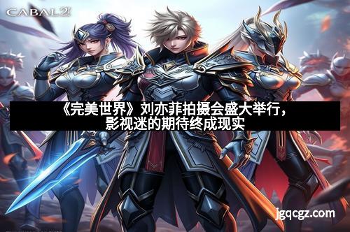 《完美世界》刘亦菲拍摄会盛大举行，影视迷的期待终成现实